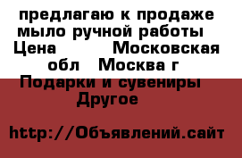 предлагаю к продаже мыло ручной работы › Цена ­ 300 - Московская обл., Москва г. Подарки и сувениры » Другое   